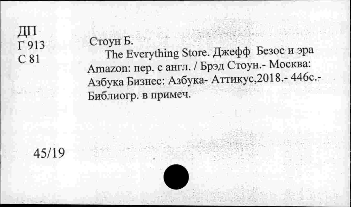 ﻿Г 913
С 81
Стоун Б.
The Everything Store. Джефф Безос и эра Amazon: пер. с англ. / Брэд Стоун.- Москва: Азбука Бизнес: Азбука- Аттикус,2018.- 446с.-Библиогр. в примеч.
45/19